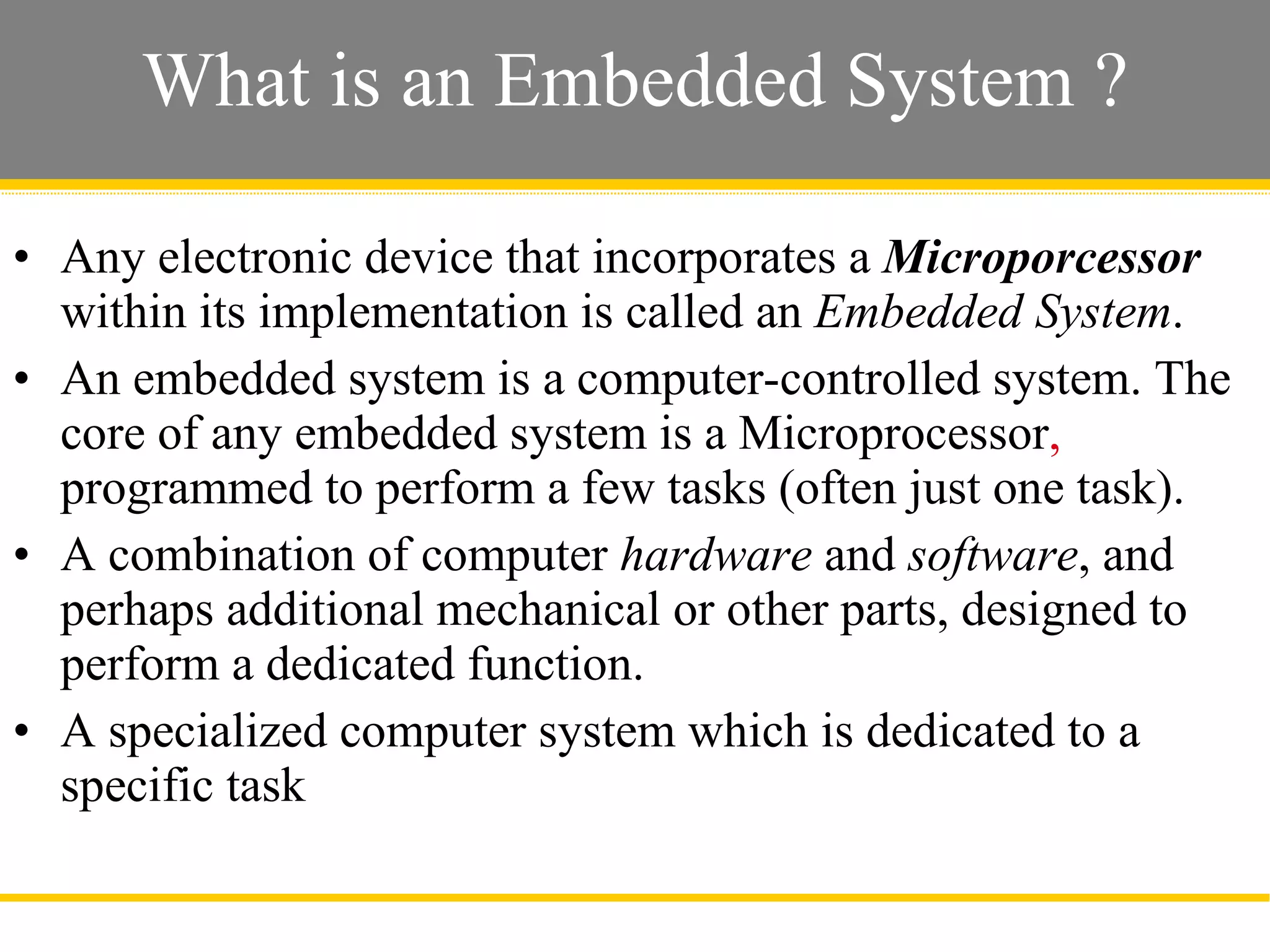 What is an Embedded System ? Any electronic device that incorporates a  Microporcessor  within its implementation is called an  Embedded System . An embedded system is a computer-controlled system. The core of any embedded system is a Microprocessor ,  programmed to perform a few tasks (often just one task).  A combination of computer  hardware  and  software , and perhaps additional mechanical or other parts, designed to perform a dedicated function.  A specialized computer system which is dedicated to a specific task  Slide  