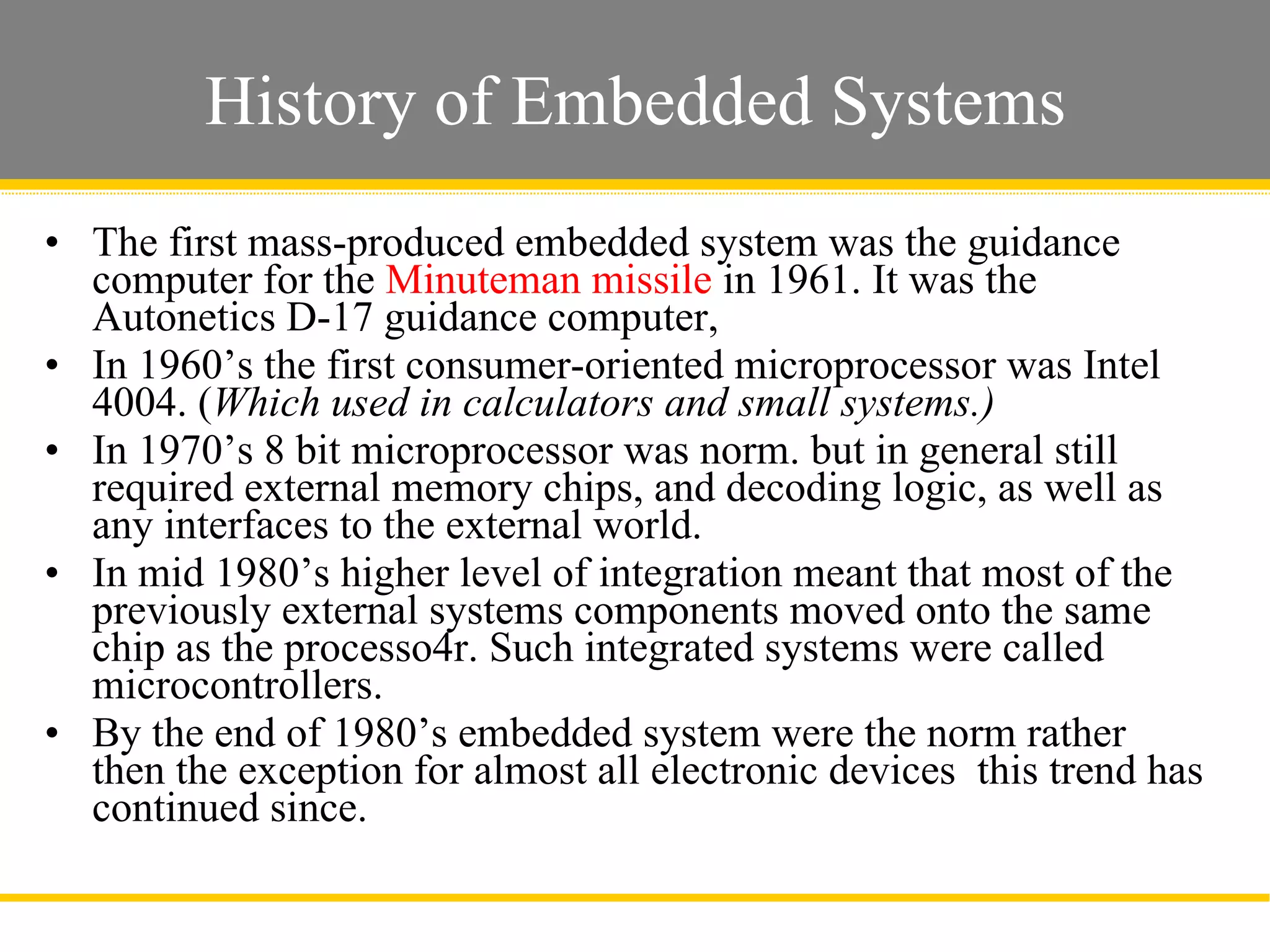 History of Embedded Systems The first mass-produced embedded system was the guidance computer for the  Minuteman missile  in 1961. It was the Autonetics D-17 guidance computer,  In 1960’s the first consumer-oriented microprocessor was Intel 4004. ( Which used in calculators and small systems.)  In 1970’s 8 bit microprocessor was norm. but in general still required external memory chips, and decoding logic, as well as any interfaces to the external world.  In mid 1980’s higher level of integration meant that most of the previously external systems components moved onto the same chip as the processo4r. Such integrated systems were called microcontrollers.  By the end of 1980’s embedded system were the norm rather then the exception for almost all electronic devices  this trend has continued since.  Slide  