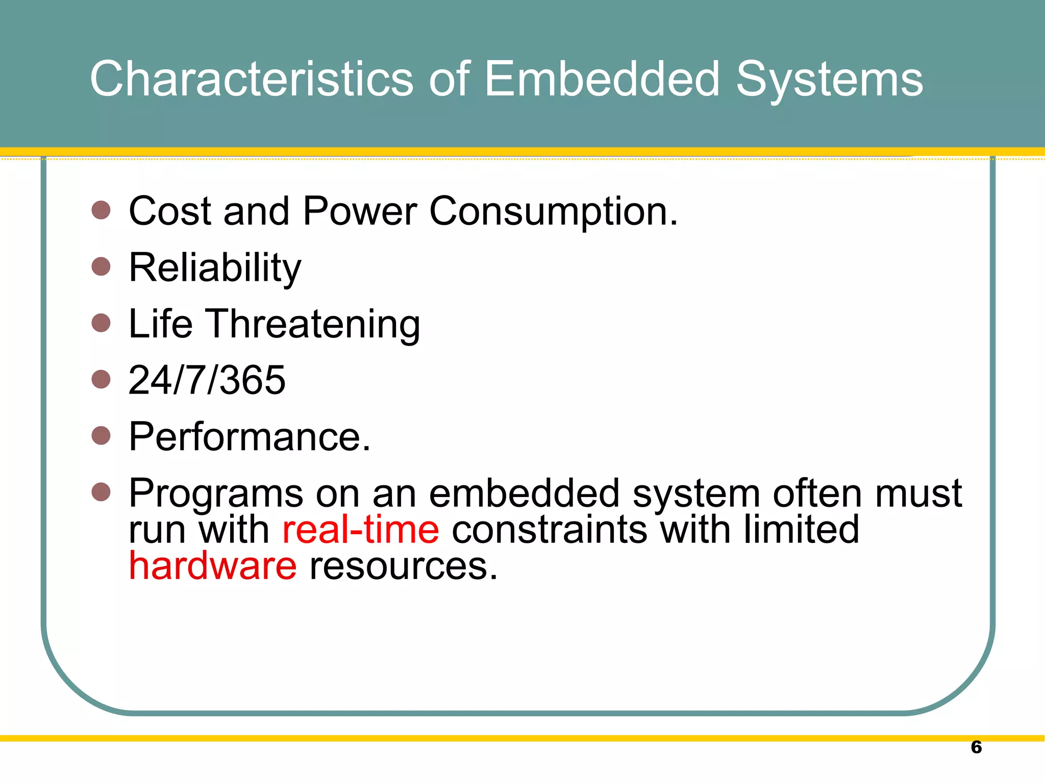 Characteristics of Embedded Systems Cost and Power Consumption.  Reliability  Life Threatening 24/7/365 Performance. Programs on an embedded system often must run with  real-time  constraints with limited  hardware  resources.  
