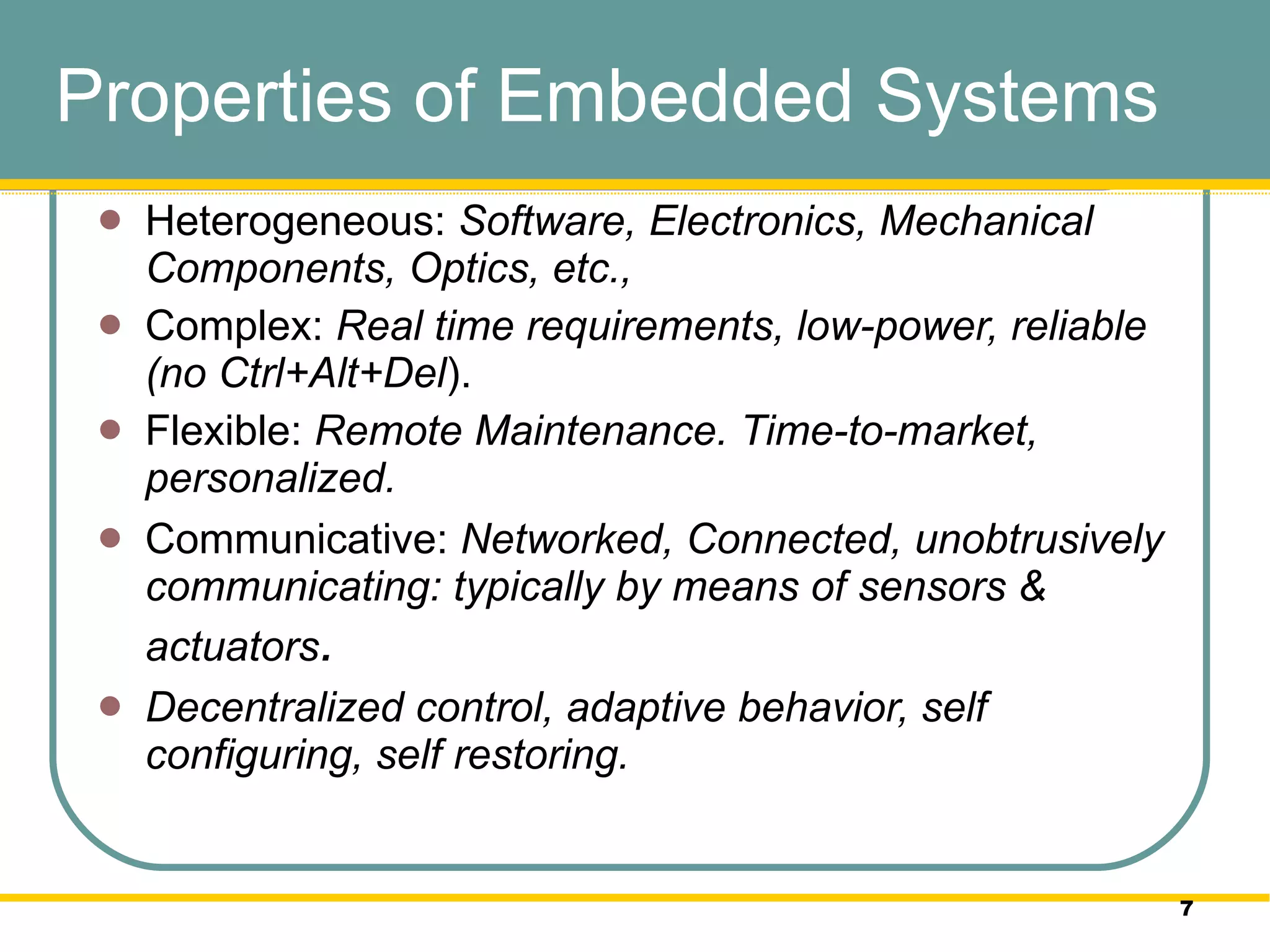 Properties of Embedded Systems Heterogeneous:  Software, Electronics, Mechanical Components, Optics, etc.,  Complex:  Real time requirements, low-power, reliable (no Ctrl+Alt+Del ).  Flexible:  Remote Maintenance. Time-to-market, personalized. Communicative:  Networked, Connected, unobtrusively communicating: typically by means of sensors & actuators .  Decentralized control, adaptive behavior, self configuring, self restoring.  