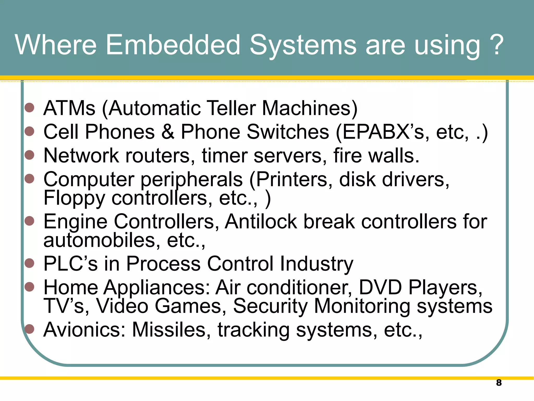 Where Embedded Systems are using ? ATMs (Automatic Teller Machines)  Cell Phones & Phone Switches (EPABX’s, etc, .) Network routers, timer servers, fire walls.  Computer peripherals (Printers, disk drivers, Floppy controllers, etc., ) Engine Controllers, Antilock break controllers for automobiles, etc.,  PLC’s in Process Control Industry Home Appliances: Air conditioner, DVD Players, TV’s, Video Games, Security Monitoring systems  Avionics: Missiles, tracking systems, etc.,  