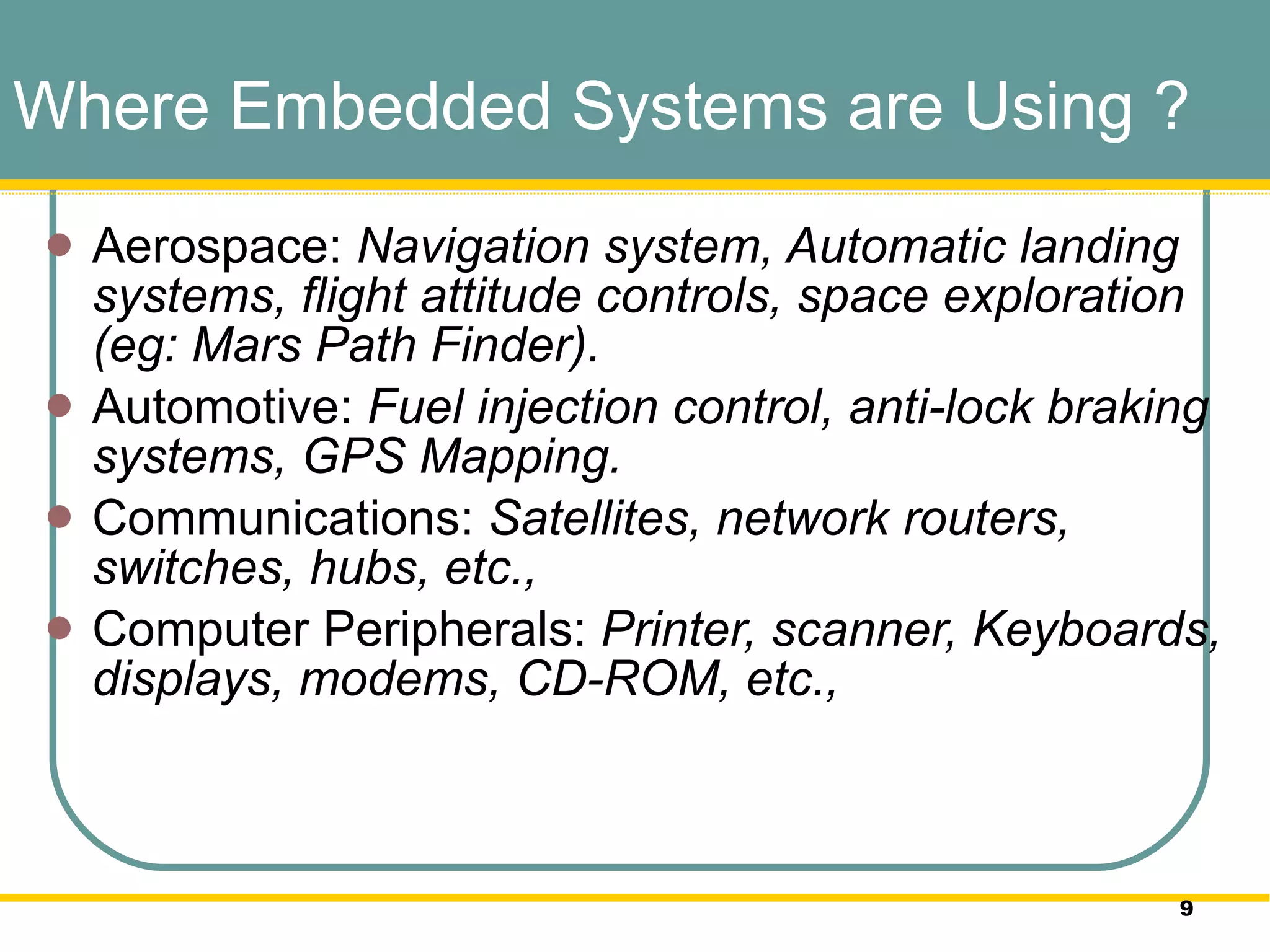 Where Embedded Systems are Using ? Aerospace:  Navigation system, Automatic landing systems, flight attitude controls, space exploration (eg: Mars Path Finder).  Automotive:  Fuel injection control, anti-lock braking systems, GPS Mapping.  Communications:  Satellites, network routers, switches, hubs, etc.,  Computer Peripherals:  Printer, scanner, Keyboards, displays, modems, CD-ROM, etc.,  
