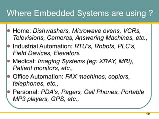 Where Embedded Systems are using ? Home:  Dishwashers, Microwave ovens, VCRs, Televisions, Cameras, Answering Machines, etc.,  Industrial Automation:  RTU’s,   Robots, PLC’s, Field Devices, Elevators.  Medical:  Imaging Systems (eg: XRAY, MRI), Patient monitors, etc.,  Office Automation:  FAX machines, copiers, telephones, etc.,  Personal:  PDA’s, Pagers, Cell Phones, Portable MP3 players, GPS, etc.,  