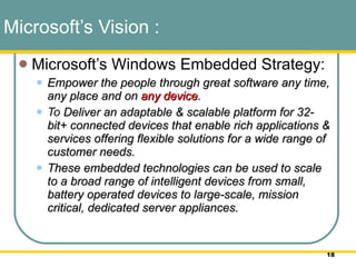 Microsoft’s Vision :   Microsoft’s Windows Embedded Strategy:  Empower the people through great software any time, any place and on  any device .  To  Deliver an adaptable & scalable platform for 32-bit+ connected devices that enable rich applications & services offering flexible solutions for a wide range of customer needs.  These embedded technologies can be used to scale to a broad range of intelligent devices from small, battery operated devices to large-scale, mission critical, dedicated server appliances.   