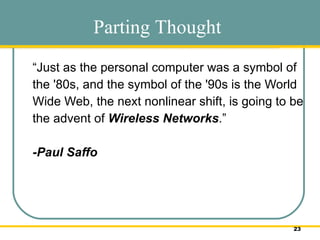 “ Just as the personal computer was a symbol of the '80s, and the symbol of the '90s is the World Wide Web, the next nonlinear shift, is going to be the advent of  Wireless Networks .” -Paul Saffo  Parting Thought 