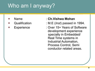 Who am I anyway?  Name :  Ch.Vishwa Mohan Qualification : M.E ( Inst ) passed in 1994.  Experience : Over 15+ Years of Software    development experience    specially in Embedded/    Real Time systems in    Industrial Automation,    Process Control, Semi    conductor related areas.  