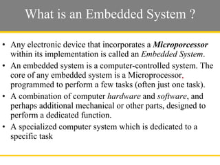 What is an Embedded System ? Any electronic device that incorporates a  Microporcessor  within its implementation is called an  Embedded System . An embedded system is a computer-controlled system. The core of any embedded system is a Microprocessor ,  programmed to perform a few tasks (often just one task).  A combination of computer  hardware  and  software , and perhaps additional mechanical or other parts, designed to perform a dedicated function.  A specialized computer system which is dedicated to a specific task  Slide  