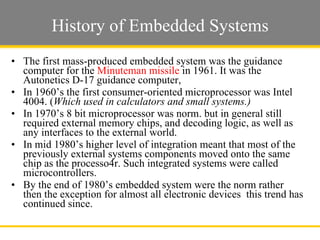 History of Embedded Systems The first mass-produced embedded system was the guidance computer for the  Minuteman missile  in 1961. It was the Autonetics D-17 guidance computer,  In 1960’s the first consumer-oriented microprocessor was Intel 4004. ( Which used in calculators and small systems.)  In 1970’s 8 bit microprocessor was norm. but in general still required external memory chips, and decoding logic, as well as any interfaces to the external world.  In mid 1980’s higher level of integration meant that most of the previously external systems components moved onto the same chip as the processo4r. Such integrated systems were called microcontrollers.  By the end of 1980’s embedded system were the norm rather then the exception for almost all electronic devices  this trend has continued since.  Slide  