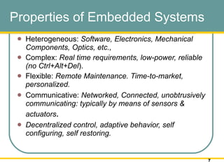 Properties of Embedded Systems Heterogeneous:  Software, Electronics, Mechanical Components, Optics, etc.,  Complex:  Real time requirements, low-power, reliable (no Ctrl+Alt+Del ).  Flexible:  Remote Maintenance. Time-to-market, personalized. Communicative:  Networked, Connected, unobtrusively communicating: typically by means of sensors & actuators .  Decentralized control, adaptive behavior, self configuring, self restoring.  
