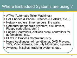 Where Embedded Systems are using ? ATMs (Automatic Teller Machines)  Cell Phones & Phone Switches (EPABX’s, etc, .) Network routers, timer servers, fire walls.  Computer peripherals (Printers, disk drivers, Floppy controllers, etc., ) Engine Controllers, Antilock break controllers for automobiles, etc.,  PLC’s in Process Control Industry Home Appliances: Air conditioner, DVD Players, TV’s, Video Games, Security Monitoring systems  Avionics: Missiles, tracking systems, etc.,  