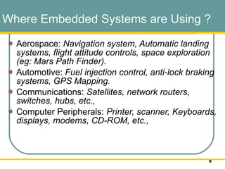 Where Embedded Systems are Using ? Aerospace:  Navigation system, Automatic landing systems, flight attitude controls, space exploration (eg: Mars Path Finder).  Automotive:  Fuel injection control, anti-lock braking systems, GPS Mapping.  Communications:  Satellites, network routers, switches, hubs, etc.,  Computer Peripherals:  Printer, scanner, Keyboards, displays, modems, CD-ROM, etc.,  
