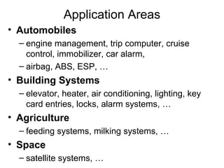 Application Areas
• Automobiles
– engine management, trip computer, cruise
control, immobilizer, car alarm,
– airbag, ABS, ESP, …

• Building Systems
– elevator, heater, air conditioning, lighting, key
card entries, locks, alarm systems, …

• Agriculture
– feeding systems, milking systems, …

• Space
– satellite systems, …

 