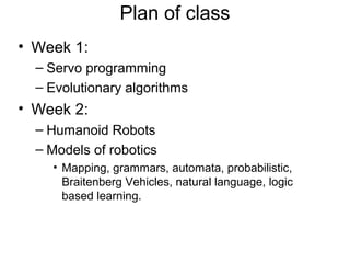 Plan of class
• Week 1:
– Servo programming
– Evolutionary algorithms

• Week 2:
– Humanoid Robots
– Models of robotics
• Mapping, grammars, automata, probabilistic,
Braitenberg Vehicles, natural language, logic
based learning.

 