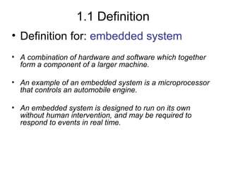 1.1 Definition
• Definition for: embedded system
• A combination of hardware and software which together
form a component of a larger machine.
• An example of an embedded system is a microprocessor
that controls an automobile engine.
• An embedded system is designed to run on its own
without human intervention, and may be required to
respond to events in real time.

 