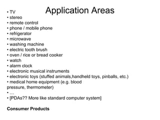Application Areas

• TV
• stereo
• remote control
• phone / mobile phone
• refrigerator
• microwave
• washing machine
• electric tooth brush
• oven / rice or bread cooker
• watch
• alarm clock
• electronic musical instruments
• electronic toys (stuffed animals,handheld toys, pinballs, etc.)
• medical home equipment (e.g. blood
pressure, thermometer)
•…
• [PDAs?? More like standard computer system]
Consumer Products

 