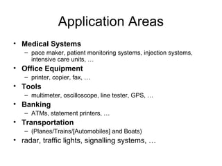 Application Areas
• Medical Systems
– pace maker, patient monitoring systems, injection systems,
intensive care units, …

• Office Equipment
– printer, copier, fax, …

• Tools
– multimeter, oscilloscope, line tester, GPS, …

• Banking
– ATMs, statement printers, …

• Transportation
– (Planes/Trains/[Automobiles] and Boats)

• radar, traffic lights, signalling systems, …

 