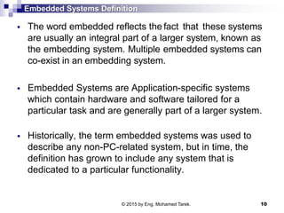 Embedded Systems Definition
 The word embedded reflects the fact that these systems
are usually an integral part of a larger system, known as
the embedding system. Multiple embedded systems can
co-exist in an embedding system.
 Embedded Systems are Application-specific systems
which contain hardware and software tailored for a
particular task and are generally part of a larger system.
 Historically, the term embedded systems was used to
describe any non-PC-related system, but in time, the
definition has grown to include any system that is
dedicated to a particular functionality.
10© 2015 by Eng. Mohamed Tarek.
 