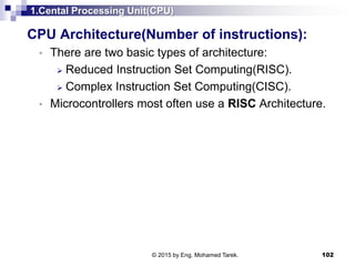 1.Cental Processing Unit(CPU)
CPU Architecture(Number of instructions):
• There are two basic types of architecture:
 Reduced Instruction Set Computing(RISC).
 Complex Instruction Set Computing(CISC).
• Microcontrollers most often use a RISC Architecture.
102© 2015 by Eng. Mohamed Tarek.
 