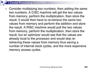 1.Cental Processing Unit(CPU)
 Consider multiplying two numbers, then adding the same
two numbers. A CISC machine will get the two values
from memory, perform the multiplication, then store the
result. It would then have to re-retrieve the same two
values from memory and perform the addition and store
the result. A RISC machine would pull the two values
from memory, perform the multiplication, then store the
result, but an optimizer would see that the values are
already local to the processor and would skip re-
retrieving these values from memory thus saving a
number of internal clock cycles, and the more expensive
memory access cycles.
108© 2015 by Eng. Mohamed Tarek.
 
