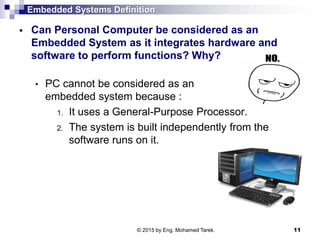 Embedded Systems Definition
 Can Personal Computer be considered as an
Embedded System as it integrates hardware and
software to perform functions? Why?
• PC cannot be considered as an
embedded system because :
1. It uses a General-Purpose Processor.
2. The system is built independently from the
software runs on it.
11© 2015 by Eng. Mohamed Tarek.
 