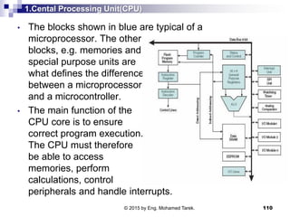 1.Cental Processing Unit(CPU)
• The blocks shown in blue are typical of a
microprocessor. The other
blocks, e.g. memories and
special purpose units are
what defines the difference
between a microprocessor
and a microcontroller.
• The main function of the
CPU core is to ensure
correct program execution.
The CPU must therefore
be able to access
memories, perform
calculations, control
peripherals and handle interrupts.
110© 2015 by Eng. Mohamed Tarek.
 