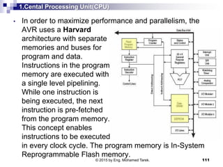1.Cental Processing Unit(CPU)
• In order to maximize performance and parallelism, the
AVR uses a Harvard
architecture with separate
memories and buses for
program and data.
Instructions in the program
memory are executed with
a single level pipelining.
While one instruction is
being executed, the next
instruction is pre-fetched
from the program memory.
This concept enables
instructions to be executed
in every clock cycle. The program memory is In-System
Reprogrammable Flash memory.
111© 2015 by Eng. Mohamed Tarek.
 