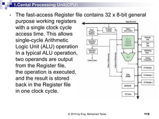 1.Cental Processing Unit(CPU)
• The fast-access Register file contains 32 x 8-bit general
purpose working registers
with a single clock cycle
access time. This allows
single-cycle Arithmetic
Logic Unit (ALU) operation.
In a typical ALU operation,
two operands are output
from the Register file,
the operation is executed,
and the result is stored
back in the Register file
in one clock cycle.
112© 2015 by Eng. Mohamed Tarek.
 