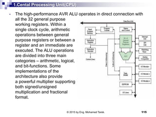 1.Cental Processing Unit(CPU)
• The high-performance AVR ALU operates in direct connection with
all the 32 general purpose
working registers. Within a
single clock cycle, arithmetic
operations between general
purpose registers or between a
register and an immediate are
executed. The ALU operations
are divided into three main
categories – arithmetic, logical,
and bit-functions. Some
implementations of the
architecture also provide
a powerful multiplier supporting
both signed/unsigned
multiplication and fractional
format.
115© 2015 by Eng. Mohamed Tarek.
 