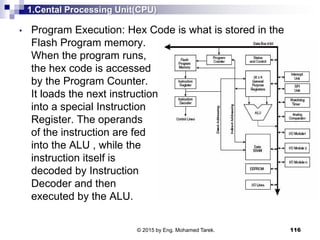 1.Cental Processing Unit(CPU)
116
• Program Execution: Hex Code is what is stored in the
Flash Program memory.
When the program runs,
the hex code is accessed
by the Program Counter.
It loads the next instruction
into a special Instruction
Register. The operands
of the instruction are fed
into the ALU , while the
instruction itself is
decoded by Instruction
Decoder and then
executed by the ALU.
© 2015 by Eng. Mohamed Tarek.
 
