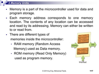 2.Memory Units
 Memory is a part of the microcontroller used for data and
program storage.
 Each memory address corresponds to one memory
location. The contents of any location can be accessed
and read by its addressing. Memory can either be written
to or read from.
 There are different types of
memories inside the microcontroller:
• RAM memory (Random Access
Memory) used as Data memory.
• ROM memory (Read Only Memory)
used as program memory.
117© 2015 by Eng. Mohamed Tarek.
 