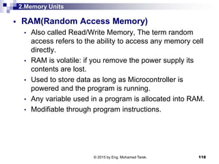 2.Memory Units
 RAM(Random Access Memory)
• Also called Read/Write Memory, The term random
access refers to the ability to access any memory cell
directly.
• RAM is volatile: if you remove the power supply its
contents are lost.
• Used to store data as long as Microcontroller is
powered and the program is running.
• Any variable used in a program is allocated into RAM.
• Modifiable through program instructions.
118© 2015 by Eng. Mohamed Tarek.
 