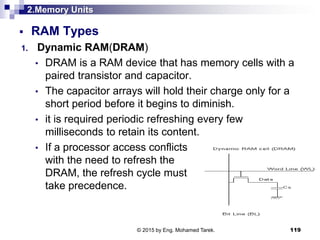 2.Memory Units
 RAM Types
1. Dynamic RAM(DRAM)
• DRAM is a RAM device that has memory cells with a
paired transistor and capacitor.
• The capacitor arrays will hold their charge only for a
short period before it begins to diminish.
• it is required periodic refreshing every few
milliseconds to retain its content.
• If a processor access conflicts
with the need to refresh the
DRAM, the refresh cycle must
take precedence.
119© 2015 by Eng. Mohamed Tarek.
 
