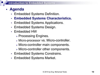 Introduction to Embedded Systems
 Agenda
• Embedded Systems Definition.
• Embedded Systems Characteristics.
• Embedded Systems Applications.
• Embedded Systems Design.
• Embedded HW
 Processing Engines.
 Micro-processor vs. Micro-controller.
 Micro-controller main components.
 Micro-controller other components.
• Embedded Systems Constrains.
• Embedded Systems Market.
12© 2015 by Eng. Mohamed Tarek.
 