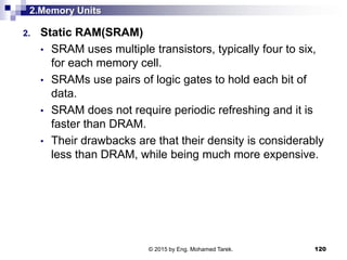 2.Memory Units
2. Static RAM(SRAM)
• SRAM uses multiple transistors, typically four to six,
for each memory cell.
• SRAMs use pairs of logic gates to hold each bit of
data.
• SRAM does not require periodic refreshing and it is
faster than DRAM.
• Their drawbacks are that their density is considerably
less than DRAM, while being much more expensive.
120© 2015 by Eng. Mohamed Tarek.
 