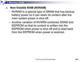 2.Memory Units
3. Non-Volatile RAM (NVRAM)
• NVRAM is a special type of SRAM that has backup
battery power so it can retain its content after the
main system power is shut off.
• Another variation of NVARM combines SRAM and
EEPROM so that its content is written into the
EEPROM when power is shut off and is read back
from the EEPROM when power is restored.
123© 2015 by Eng. Mohamed Tarek.
 