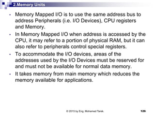 2.Memory Units
• Memory Mapped I/O is to use the same address bus to
address Peripherals (i.e. I/O Devices), CPU registers
and Memory.
• In Memory Mapped I/O when address is accessed by the
CPU, it may refer to a portion of physical RAM, but it can
also refer to peripherals control special registers.
• To accommodate the I/O devices, areas of the
addresses used by the I/O Devices must be reserved for
and must not be available for normal data memory.
• It takes memory from main memory which reduces the
memory available for applications.
126© 2015 by Eng. Mohamed Tarek.
 