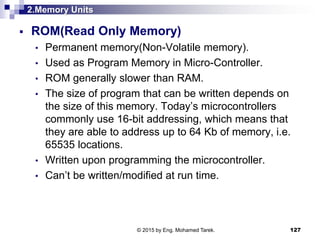 2.Memory Units
 ROM(Read Only Memory)
• Permanent memory(Non-Volatile memory).
• Used as Program Memory in Micro-Controller.
• ROM generally slower than RAM.
• The size of program that can be written depends on
the size of this memory. Today’s microcontrollers
commonly use 16-bit addressing, which means that
they are able to address up to 64 Kb of memory, i.e.
65535 locations.
• Written upon programming the microcontroller.
• Can’t be written/modified at run time.
127© 2015 by Eng. Mohamed Tarek.
 