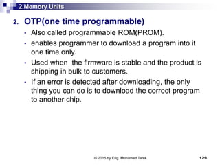 2.Memory Units
2. OTP(one time programmable)
• Also called programmable ROM(PROM).
• enables programmer to download a program into it
one time only.
• Used when the firmware is stable and the product is
shipping in bulk to customers.
• If an error is detected after downloading, the only
thing you can do is to download the correct program
to another chip.
129© 2015 by Eng. Mohamed Tarek.
 