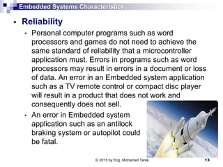 Embedded Systems Characteristics
 Reliability
• Personal computer programs such as word
processors and games do not need to achieve the
same standard of reliability that a microcontroller
application must. Errors in programs such as word
processors may result in errors in a document or loss
of data. An error in an Embedded system application
such as a TV remote control or compact disc player
will result in a product that does not work and
consequently does not sell.
• An error in Embedded system
application such as an antilock
braking system or autopilot could
be fatal.
13© 2015 by Eng. Mohamed Tarek.
 