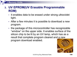 2.Memory Units
3. UV EPROM(UV Erasable Programmable
ROM)
• It enables data to be erased under strong ultraviolet
light.
• After a few minutes it is possible to download a new
program.
• the package of this microcontroller has recognizable
“window” on the upper side. It enables surface of the
silicon chip to be lit by an UV lamp, which has as a
result that complete program cleared and a new
program download enabled.
130© 2015 by Eng. Mohamed Tarek.
 