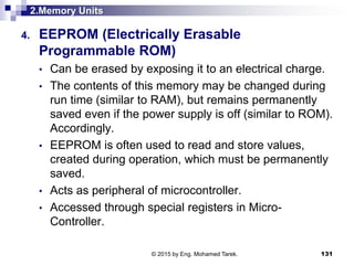 2.Memory Units
4. EEPROM (Electrically Erasable
Programmable ROM)
• Can be erased by exposing it to an electrical charge.
• The contents of this memory may be changed during
run time (similar to RAM), but remains permanently
saved even if the power supply is off (similar to ROM).
Accordingly.
• EEPROM is often used to read and store values,
created during operation, which must be permanently
saved.
• Acts as peripheral of microcontroller.
• Accessed through special registers in Micro-
Controller.
131© 2015 by Eng. Mohamed Tarek.
 