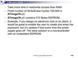 2.Memory Units
• Take more time in read/write access than RAM.
• Finite number of Write/Erase Cycles 100,000 in
ATmega16 µC.
• ATmega16 µC contains 512 Bytes EEPROM.
• Example, if you design an electronic lock or an alarm, it
would be great to enable the user to create and enter the
password, but it’s useless if lost every time the power
supply goes off. The ideal solution is a microcontroller
with an embedded EEPROM.
132© 2015 by Eng. Mohamed Tarek.
 