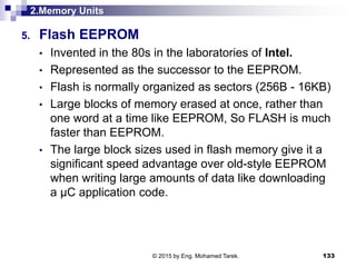 2.Memory Units
5. Flash EEPROM
• Invented in the 80s in the laboratories of Intel.
• Represented as the successor to the EEPROM.
• Flash is normally organized as sectors (256B - 16KB)
• Large blocks of memory erased at once, rather than
one word at a time like EEPROM, So FLASH is much
faster than EEPROM.
• The large block sizes used in flash memory give it a
significant speed advantage over old-style EEPROM
when writing large amounts of data like downloading
a µC application code.
133© 2015 by Eng. Mohamed Tarek.
 