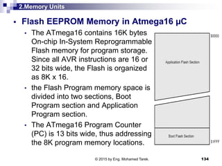 2.Memory Units
 Flash EEPROM Memory in Atmega16 µC
• The ATmega16 contains 16K bytes
On-chip In-System Reprogrammable
Flash memory for program storage.
Since all AVR instructions are 16 or
32 bits wide, the Flash is organized
as 8K x 16.
• the Flash Program memory space is
divided into two sections, Boot
Program section and Application
Program section.
• The ATmega16 Program Counter
(PC) is 13 bits wide, thus addressing
the 8K program memory locations.
134© 2015 by Eng. Mohamed Tarek.
 