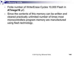 2.Memory Units
• Finite number of Write/Erase Cycles 10,000 Flash in
ATmega16 µC.
• Since the contents of this memory can be written and
cleared practically unlimited number of times most
microcontrollers program memory are manufactured
using flash technology.
135© 2015 by Eng. Mohamed Tarek.
 