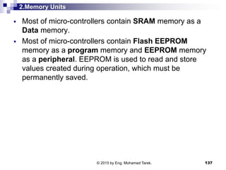 2.Memory Units
 Most of micro-controllers contain SRAM memory as a
Data memory.
 Most of micro-controllers contain Flash EEPROM
memory as a program memory and EEPROM memory
as a peripheral. EEPROM is used to read and store
values created during operation, which must be
permanently saved.
137© 2015 by Eng. Mohamed Tarek.
 