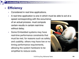 Embedded Systems Characteristics
 Efficiency
• Considered in real time applications.
• A real time application is one in which must be able to act at a
speed corresponding with the occurrence
of an actual process. must compute
certain results in certain real-time
without delay.
• Some Embedded systems may have
real-time performance constraints that
must be met, for reasons such as safety
and usability. others may have low or no
timing performance requirements,
allowing the system hardware to be
simplified to reduce costs.
14© 2015 by Eng. Mohamed Tarek.
 