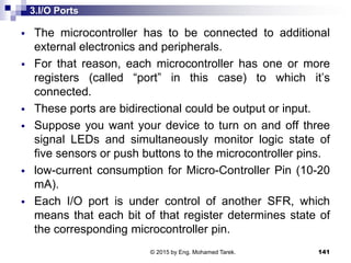 3.I/O Ports
 The microcontroller has to be connected to additional
external electronics and peripherals.
 For that reason, each microcontroller has one or more
registers (called “port” in this case) to which it’s
connected.
 These ports are bidirectional could be output or input.
 Suppose you want your device to turn on and off three
signal LEDs and simultaneously monitor logic state of
five sensors or push buttons to the microcontroller pins.
 low-current consumption for Micro-Controller Pin (10-20
mA).
 Each I/O port is under control of another SFR, which
means that each bit of that register determines state of
the corresponding microcontroller pin.
141© 2015 by Eng. Mohamed Tarek.
 