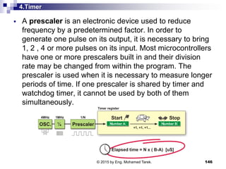 4.Timer
 A prescaler is an electronic device used to reduce
frequency by a predetermined factor. In order to
generate one pulse on its output, it is necessary to bring
1, 2 , 4 or more pulses on its input. Most microcontrollers
have one or more prescalers built in and their division
rate may be changed from within the program. The
prescaler is used when it is necessary to measure longer
periods of time. If one prescaler is shared by timer and
watchdog timer, it cannot be used by both of them
simultaneously.
146© 2015 by Eng. Mohamed Tarek.
 