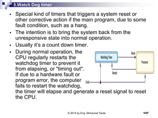 5.Watch Dog timer
 Special kind of timers that triggers a system reset or
other corrective action if the main program, due to some
fault condition, such as a hang.
 The intention is to bring the system back from the
unresponsive state into normal operation.
 Usually it’s a count down timer.
 During normal operation, the
CPU regularly restarts the
watchdog timer to prevent it
from elapsing, or "timing out".
If due to a hardware fault or
program error, the computer
fails to restart the watchdog,
the timer will elapse and generate a reset signal to reset
the CPU.
147© 2015 by Eng. Mohamed Tarek.
 